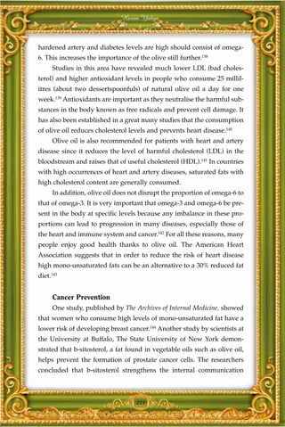 Harun Yahya



hardened artery and diabetes levels are high should consist of omega-
6. This increases the importance of the olive still further.138
     Studies in this area have revealed much lower LDL (bad choles-
terol) and higher antioxidant levels in people who consume 25 millil-
itres (about two dessertspoonfuls) of natural olive oil a day for one
week.139 Antioxidants are important as they neutralise the harmful sub-
stances in the body known as free radicals and prevent cell damage. It
has also been established in a great many studies that the consumption
of olive oil reduces cholesterol levels and prevents heart disease.140
     Olive oil is also recommended for patients with heart and artery
disease since it reduces the level of harmful cholesterol (LDL) in the
bloodstream and raises that of useful cholesterol (HDL).141 In countries
with high occurrences of heart and artery diseases, saturated fats with
high cholesterol content are generally consumed.
     In addition, olive oil does not disrupt the proportion of omega-6 to
that of omega-3. It is very important that omega-3 and omega-6 be pre-
sent in the body at specific levels because any imbalance in these pro-
portions can lead to progression in many diseases, especially those of
the heart and immune system and cancer.142 For all these reasons, many
people enjoy good health thanks to olive oil. The American Heart
Association suggests that in order to reduce the risk of heart disease
high mono-unsaturated fats can be an alternative to a 30% reduced fat
diet.143


     Cancer Prevention
     One study, published by The Archives of Internal Medicine, showed
that women who consume high levels of mono-unsaturated fat have a
lower risk of developing breast cancer.144 Another study by scientists at
the University at Buffalo, The State University of New York demon-
strated that b-sitosterol, a fat found in vegetable oils such as olive oil,
helps prevent the formation of prostate cancer cells. The researchers
concluded that b-sitosterol strengthens the internal communication



                                    211
 