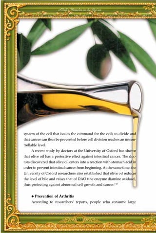 Allah's Miracles in the Qur'an




system of the cell that issues the command for the cells to divide and
that cancer can thus be prevented before cell division reaches an uncon-
trollable level.
     A recent study by doctors at the University of Oxford has shown
that olive oil has a protective effect against intestinal cancer. The doc-
tors discovered that olive oil enters into a reaction with stomach acid in
order to prevent intestinal cancer from beginning. At the same time, the
University of Oxford researchers also established that olive oil reduces
the level of bile and raises that of DAO (the enzyme diamine oxidase),
thus protecting against abnormal cell growth and cancer.145


     ◆   Prevention of Arthritis
     According to researchers' reports, people who consume large



                                   212
 