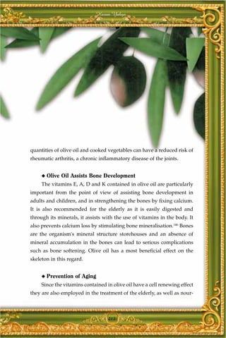 Harun Yahya




quantities of olive oil and cooked vegetables can have a reduced risk of
rheumatic arthritis, a chronic inflammatory disease of the joints.


     ◆   Olive Oil Assists Bone Development
     The vitamins E, A, D and K contained in olive oil are particularly
important from the point of view of assisting bone development in
adults and children, and in strengthening the bones by fixing calcium.
It is also recommended for the elderly as it is easily digested and
through its minerals, it assists with the use of vitamins in the body. It
also prevents calcium loss by stimulating bone mineralisation.146 Bones
are the organism's mineral structure storehouses and an absence of
mineral accumulation in the bones can lead to serious complications
such as bone softening. Olive oil has a most beneficial effect on the
skeleton in this regard.


     ◆   Prevention of Aging
     Since the vitamins contained in olive oil have a cell renewing effect
they are also employed in the treatment of the elderly, as well as nour-



                                   213
 