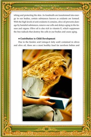 Allah's Miracles in the Qur'an



ishing and protecting the skin. As foodstuffs are transformed into ener-
gy in our bodies, certain substances known as oxidants are formed.
With the high levels of anti-oxidants it contains, olive oil prevents dam-
age by harmful substances, renews our cells and delays aging in the tis-
sues and organs. Olive oil is also rich in vitamin E, which suppresses
the free radicals that destroy the cells in our bodies and cause aging.


     ◆   Contribution to Child Development
     Due to the linoleic acid (omega-6 fatty acid) contained in olives
and olive oil, these are a most healthy food for newborn babies and




                                   214
 