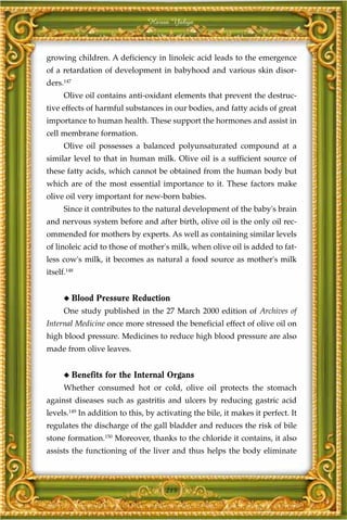 Harun Yahya



growing children. A deficiency in linoleic acid leads to the emergence
of a retardation of development in babyhood and various skin disor-
ders.147
      Olive oil contains anti-oxidant elements that prevent the destruc-
tive effects of harmful substances in our bodies, and fatty acids of great
importance to human health. These support the hormones and assist in
cell membrane formation.
      Olive oil possesses a balanced polyunsaturated compound at a
similar level to that in human milk. Olive oil is a sufficient source of
these fatty acids, which cannot be obtained from the human body but
which are of the most essential importance to it. These factors make
olive oil very important for new-born babies.
      Since it contributes to the natural development of the baby's brain
and nervous system before and after birth, olive oil is the only oil rec-
ommended for mothers by experts. As well as containing similar levels
of linoleic acid to those of mother's milk, when olive oil is added to fat-
less cow's milk, it becomes as natural a food source as mother's milk
itself.148


      ◆    Blood Pressure Reduction
      One study published in the 27 March 2000 edition of Archives of
Internal Medicine once more stressed the beneficial effect of olive oil on
high blood pressure. Medicines to reduce high blood pressure are also
made from olive leaves.


      ◆    Benefits for the Internal Organs
      Whether consumed hot or cold, olive oil protects the stomach
against diseases such as gastritis and ulcers by reducing gastric acid
levels.149 In addition to this, by activating the bile, it makes it perfect. It
regulates the discharge of the gall bladder and reduces the risk of bile
stone formation.150 Moreover, thanks to the chloride it contains, it also
assists the functioning of the liver and thus helps the body eliminate



                                     215
 