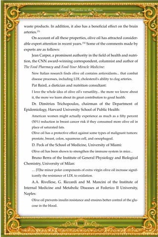 Allah's Miracles in the Qur'an



waste products. In addition, it also has a beneficial effect on the brain
arteries.151
     On account of all these properties, olive oil has attracted consider-
able expert attention in recent years.152 Some of the comments made by
experts are as follows:
     Jean Carper, a prominent authority in the field of health and nutri-
tion, the CNN award-winning correspondent, columnist and author of
The Food Pharmacy and Food-Your Miracle Medicine:
     New Italian research finds olive oil contains antioxidants... that combat
     disease processes, including LDL cholesterol's ability to clog arteries.
     Pat Baird, a dietician and nutrition consultant:
     I love the whole idea of olive oil's versatility... the more we know about
     it, the more we learn about its great contribution to good health.
     Dr. Dimitrios Trichopoulos, chairman of the Department of
Epidemiology, Harvard University School of Public Health:
     American women might actually experience as much as a fifty percent
     (50%) reduction in breast cancer risk if they consumed more olive oil in
     place of saturated fats.
     Olive oil has a protective effect against some types of malignant tumors:
     prostate, breast, colon, squamous cell, and oesophageal.
     D. Peck of the School of Medicine, University of Miami:
     Olive oil has been shown to strengthen the immune system in mice...
     Bruno Berra of the Institute of General Physiology and Biological
Chemistry, University of Milan:
     … [T]he minor polar components of extra virgin olive oil increase signif-
     icantly the resistance of LDL to oxidation.
     A.A. Rivellese, G. Riccardi and M. Mancini of the Institute of
Internal Medicine and Metabolic Diseases at Federico II University,
Naples:
     Olive oil prevents insulin resistance and ensures better control of the glu-
     cose in the blood.




                                       216
 