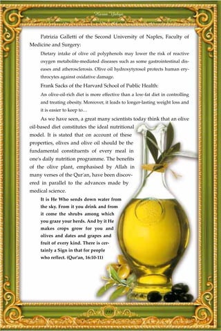 Harun Yahya



     Patrizia Galletti of the Second University of Naples, Faculty of
Medicine and Surgery:
     Dietary intake of olive oil polyphenols may lower the risk of reactive
     oxygen metabolite-mediated diseases such as some gastrointestinal dis-
     eases and atherosclerosis. Olive oil hydroxytyrosol protects human ery-
     throcytes against oxidative damage.
     Frank Sacks of the Harvard School of Public Health:
     An olive-oil-rich diet is more effective than a low-fat diet in controlling
     and treating obesity. Moreover, it leads to longer-lasting weight loss and
     it is easier to keep to…
     As we have seen, a great many scientists today think that an olive
oil-based diet constitutes the ideal nutritional
model. It is stated that on account of these
properties, olives and olive oil should be the
fundamental constituents of every meal in
one's daily nutrition programme. The benefits
of the olive plant, emphasised by Allah in
many verses of the Qur'an, have been discov-
ered in parallel to the advances made by
medical science.
     It is He Who sends down water from
     the sky. From it you drink and from
     it come the shrubs among which
     you graze your herds. And by it He
     makes crops grow for you and
     olives and dates and grapes and
     fruit of every kind. There is cer-
     tainly a Sign in that for people
     who reflect. (Qur'an, 16:10-11)




                                        217
 