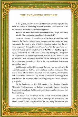 Allah's Miracles in the Qur'an




     In the Qur'an, which was revealed fourteen centuries ago at a time
when the science of astronomy was still primitive, the expansion of the
universe was described in the following terms:
     And it is We Who have constructed the heaven with might, and verily,
     it is We Who are steadily expanding it. (Qur'an, 51:47)
     The word "heaven," as stated in the verse above, is used in various
places in the Qur'an. It is referring to space and the wider universe.
Here again, the word is used with this meaning, stating that the uni-
verse "expands." The Arabic word "moosi'oona" in the term "inna lam-
oosi'oona," translated into English as "it is We Who are steadily expand-
ing it," comes from the verb "awsa'a," meaning "to expand." The prefix
"la" emphasises the following name or title and adds a sense of "to a
great extent." This expression therefore means "We expand the sky or
the universe to a great extent." This is the very conclusion that science
has reached today.1
     Until the dawn of the 20th century, the only view prevailing in the
world of science was that "the universe has a constant nature and it has
existed since infinite time." However, modern research, observations,
and calculations carried out by means of modern technology have
revealed that the universe in fact had a beginning and that it constant-
ly "expands."
     At the beginning of the 20th century, the Russian physicist
Alexander Friedmann and the Belgian cosmologist Georges Lemaître
theoretically calculated that the universe is in constant motion and that
it is expanding.
     This notion was confirmed by the use of observational data in
1929. While observing the sky with a telescope, Edwin Hubble, the
American astronomer, discovered that the stars and galaxies were con-



                                     20
 