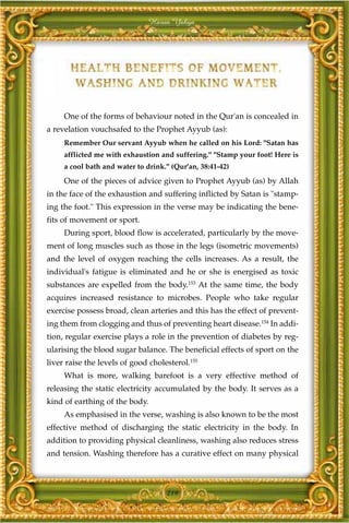 Harun Yahya




     One of the forms of behaviour noted in the Qur'an is concealed in
a revelation vouchsafed to the Prophet Ayyub (as):
     Remember Our servant Ayyub when he called on his Lord: "Satan has
     afflicted me with exhaustion and suffering." "Stamp your foot! Here is
     a cool bath and water to drink." (Qur'an, 38:41-42)

     One of the pieces of advice given to Prophet Ayyub (as) by Allah
in the face of the exhaustion and suffering inflicted by Satan is "stamp-
ing the foot." This expression in the verse may be indicating the bene-
fits of movement or sport.
     During sport, blood flow is accelerated, particularly by the move-
ment of long muscles such as those in the legs (isometric movements)
and the level of oxygen reaching the cells increases. As a result, the
individual's fatigue is eliminated and he or she is energised as toxic
substances are expelled from the body.153 At the same time, the body
acquires increased resistance to microbes. People who take regular
exercise possess broad, clean arteries and this has the effect of prevent-
ing them from clogging and thus of preventing heart disease.154 In addi-
tion, regular exercise plays a role in the prevention of diabetes by reg-
ularising the blood sugar balance. The beneficial effects of sport on the
liver raise the levels of good cholesterol.155
     What is more, walking barefoot is a very effective method of
releasing the static electricity accumulated by the body. It serves as a
kind of earthing of the body.
     As emphasised in the verse, washing is also known to be the most
effective method of discharging the static electricity in the body. In
addition to providing physical cleanliness, washing also reduces stress
and tension. Washing therefore has a curative effect on many physical



                                    219
 
