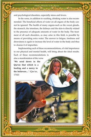 Allah's Miracles in the Qur'an



and psychological disorders, especially stress and fevers.
     In the verse, in addition to washing, drinking water is also recom-
mended. The beneficial effects of water on all organs of the body can-
not be ignored. The health of many organs-such as the sweat glands,
the stomach, the intestines, the kidneys and the skin-is directly related
to the presence of adequate amounts of water in the body. The treat-
ment of all such disorders, as may arise in this field, is possible by
means of providing extra water. The answer to fatigue, tiredness and
drowsiness is again to increase the level of water in the body and thus
to cleanse it of impurities.
     Implementing each of these recommendations, of vital importance
to our physical and mental health, will bring about the ideal results.
Each of these recommendations is
also a manifestation of the verse
"We send down in the
Qur'an that which is a
healing and a mercy to
the believers…" (Qur'an,
17:82)




                                    220
 