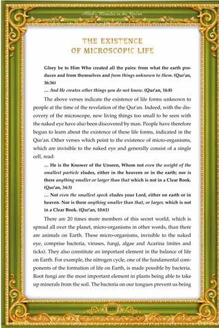 Allah's Miracles in the Qur'an




     Glory be to Him Who created all the pairs: from what the earth pro-
     duces and from themselves and from things unknown to them. (Qur'an,
     36:36)
     … And He creates other things you do not know. (Qur'an, 16:8)

     The above verses indicate the existence of life forms unknown to
people at the time of the revelation of the Qur'an. Indeed, with the dis-
covery of the microscope, new living things too small to be seen with
the naked eye have also been discovered by man. People have therefore
begun to learn about the existence of these life forms, indicated in the
Qur'an. Other verses which point to the existence of micro-organisms,
which are invisible to the naked eye and generally consist of a single
cell, read:
     … He is the Knower of the Unseen, Whom not even the weight of the
     smallest particle eludes, either in the heavens or in the earth; nor is
     there anything smaller or larger than that which is not in a Clear Book.
     (Qur'an, 34:3)
     … Not even the smallest speck eludes your Lord, either on earth or in
     heaven. Nor is there anything smaller than that, or larger, which is not
     in a Clear Book. (Qur'an, 10:61)

     There are 20 times more members of this secret world, which is
spread all over the planet, micro-organisms in other words, than there
are animals on Earth. These micro-organisms, invisible to the naked
eye, comprise bacteria, viruses, fungi, algae and Acarina (mites and
ticks). They also constitute an important element in the balance of life
on Earth. For example, the nitrogen cycle, one of the fundamental com-
ponents of the formation of life on Earth, is made possible by bacteria.
Root fungi are the most important element in plants being able to take
up minerals from the soil. The bacteria on our tongues prevent us being



                                    222
 