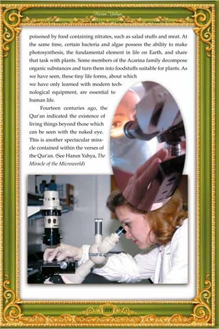 Harun Yahya



poisoned by food containing nitrates, such as salad stuffs and meat. At
the same time, certain bacteria and algae possess the ability to make
photosynthesis, the fundamental element in life on Earth, and share
that task with plants. Some members of the Acarina family decompose
organic substances and turn them into foodstuffs suitable for plants. As
we have seen, these tiny life forms, about which
we have only learned with modern tech-
nological equipment, are essential to
human life.
     Fourteen centuries ago, the
Qur'an indicated the existence of
living things beyond those which
can be seen with the naked eye.
This is another spectacular mira-
cle contained within the verses of
the Qur'an. (See Harun Yahya, The
Miracle of the Microworld)




                                     223
 