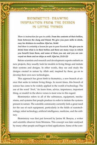 Harun Yahya




        There is instruction for you in cattle. From the contents of their bellies,
        from between the dung and blood, We give you pure milk to drink,
        easy for drinkers to swallow. (Qur'an, 16:66)
        And there is certainly a lesson for you in your livestock. We give you to
        drink from what is in their bellies and there are many ways in which
        you benefit from them, and some of them you eat; and you are con-
        veyed on them and on ships as well. (Qur'an, 23:21-22)

        Before scientists and research and development experts embark on
new projects, they usually look for models in living things and imitate
their systems and designs. In other words, they see and study the
designs created in nature by Allah and, inspired by these, go on to
develop their own new technologies.
        This approach has given birth to biometrics, a new branch of sci-
ence that seeks to imitate living things. In recent times, this branch of
science has come to be widely applied in the world of technology. The
use of the word "ibrah," (to learn from, advice, importance, important
thing, or model) in the above verses is most wise in this regard.
        Biomimetics refers to all of the substances, equipment, mecha-
nisms, and systems that people produce in order to imitate the systems
present in nature. The scientific community currently feels a great need
for the use of such equipment, particularly in the fields of nanotech-
nology, robot technology, artificial intelligence, medicine, and the mili-
tary.
        Biomimicry was first put forward by Janine M. Benyus, a writer
and scientific observer from Montana. This concept was later analysed
by many other people and began to find applications. Some of the com-



                                        227
 