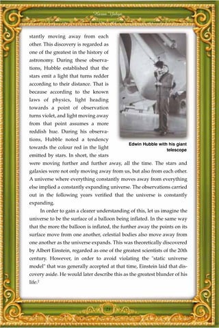 Harun Yahya



stantly moving away from each
other. This discovery is regarded as
one of the greatest in the history of
astronomy. During these observa-
tions, Hubble established that the
stars emit a light that turns redder
according to their distance. That is
because according to the known
laws of physics, light heading
towards a point of observation
turns violet, and light moving away
from that point assumes a more
reddish hue. During his observa-
tions, Hubble noted a tendency
                                                 Edwin Hubble with his giant
towards the colour red in the light                               telescope
emitted by stars. In short, the stars
were moving further and further away, all the time. The stars and
galaxies were not only moving away from us, but also from each other.
A universe where everything constantly moves away from everything
else implied a constantly expanding universe. The observations carried
out in the following years verified that the universe is constantly
expanding.
         In order to gain a clearer understanding of this, let us imagine the
universe to be the surface of a balloon being inflated. In the same way
that the more the balloon is inflated, the further away the points on its
surface move from one another, celestial bodies also move away from
one another as the universe expands. This was theoretically discovered
by Albert Einstein, regarded as one of the greatest scientists of the 20th
century. However, in order to avoid violating the "static universe
model" that was generally accepted at that time, Einstein laid that dis-
covery aside. He would later describe this as the greatest blunder of his
life.2




                                       21
 