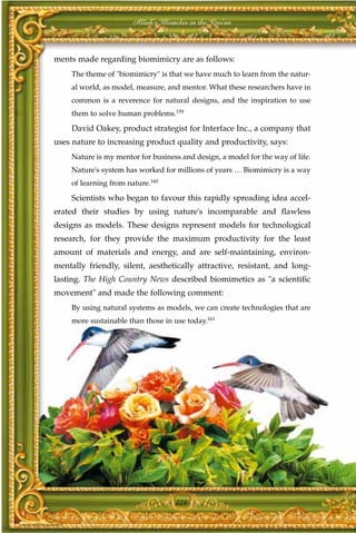 Allah's Miracles in the Qur'an



ments made regarding biomimicry are as follows:
     The theme of "biomimicry" is that we have much to learn from the natur-
     al world, as model, measure, and mentor. What these researchers have in
     common is a reverence for natural designs, and the inspiration to use
     them to solve human problems.159

     David Oakey, product strategist for Interface Inc., a company that
uses nature to increasing product quality and productivity, says:
     Nature is my mentor for business and design, a model for the way of life.
     Nature's system has worked for millions of years … Biomimicry is a way
     of learning from nature.160

     Scientists who began to favour this rapidly spreading idea accel-
erated their studies by using nature's incomparable and flawless
designs as models. These designs represent models for technological
research, for they provide the maximum productivity for the least
amount of materials and energy, and are self-maintaining, environ-
mentally friendly, silent, aesthetically attractive, resistant, and long-
lasting. The High Country News described biomimetics as "a scientific
movement" and made the following comment:
     By using natural systems as models, we can create technologies that are
     more sustainable than those in use today.161




                                    228
 