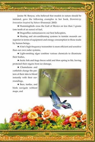 Harun Yahya



     Janine M. Benyus, who believed that models in nature should be
imitated, gave the following examples in her book, Biomimicry:
Innovation Inspired by Nature (Perennial: 2002):
     ◆ Hummingbirds cross the Gulf of Mexico on less than 3 grams
(one tenth of an ounce) of fuel,
     ◆ Dragonflies outmanoeuvre our best helicopters,
     ◆ Heating and air-conditioning systems in termite mounds are
superior in terms of equipment and energy consumption to those made
by human beings,
     ◆ A bat's high-frequency transmitter is more efficient and sensitive
than our own radar systems,
     ◆ Light-emitting algae combine various chemicals to illuminate
their bodies,
     ◆ Arctic fish and frogs freeze solid and then spring to life, having
protected their organs from ice damage,
     ◆ Chameleons and
cuttlefish change the pat-
tern of their skin to blend
instantly with their sur-
roundings,
     ◆ Bees, turtles, and
birds navigate without
maps, and




                                   229
 