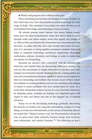 Allah's Miracles in the Qur'an



     ◆ Whales and penguins dive without scuba gear.
     These astonishing mechanisms and designs in nature, of which we
have cited only a few, have the potential to enrich technology in a wide
range of fields. This potential is becoming ever more obvious as our
accumulated knowledge and technological means increase.
     All animals possess many features that amaze human beings.
Some have the ideal hydrodynamic shape that allows them to move
through water, and others employ senses that appear very foreign to
us. Most of these are features that researchers have encountered for the
first time, or, rather, that they have only recently discovered. On occa-
sion, it is necessary to bring together prominent scientists from such
fields as computer technology, mechanical engineering, electronics,
mathematics, physics, chemistry, and biology in order to imitate just
one feature of a living thing.
     Scientists are amazed when confronted with the incomparable
structures and systems they are discovering with every passing day,
and use that amazement to inspire themselves to produce new tech-
nologies for humanity's benefit. Realising that the existing perfect sys-
tems and extraordinary techniques applied in nature are far superior to
their own knowledge and intellect, they became aware of these match-
less solutions to existing problems and are now resorting to the designs
in nature to resolve problems that have eluded them for years. As a
result, they will perhaps achieve success in a very short time. Moreover,
by imitating nature, scientists are making very important gains with
regard to time and labour and also to the targeted use of material
resources.
     Today we see the developing technology gradually discovering
the miracles of creation and using the extraordinary designs in living
things, as in the case of biomimetics, in the service of humanity. Benyus
has stated that "‘Doing it nature's way' has the potential to change the
way we grow food, make materials, harness energy, heal ourselves,
store information, and conduct business."162 The following are just a



                                   230
 