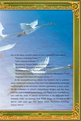 Harun Yahya




few of the many scientific papers to have considered such subjects:
     "Science is Imitating Nature,"163
     "Life's Lessons in Design,"164
     "Biomimicry: Secrets Hiding in Plain Sight,"165
     "Biomimicry: Innovation Inspired by Nature,"166
     "Biomimicry: Genius That Surrounds Us,"167
     "Biomimetics: Creating Materials from Nature's Blueprints,"168 and
     "Engineers Ask Nature for Design Advice."169
     In the nineteenth century, nature was imitated only in aesthetic
terms. Artists and architects of that time were influenced by nature and
used examples of the structures' external appearances in their works.
Yet the realisation of nature's extraordinary designs and that these
could be used to benefit human beings only began in the twentieth cen-
tury with the study of natural mechanisms at the molecular level.
Scientists today are learning from living things, as revealed in the
Qur'an 1,400 years ago. (See Harun Yahya, Biomimetics: Technology
Imitates Nature)



                                      231
 