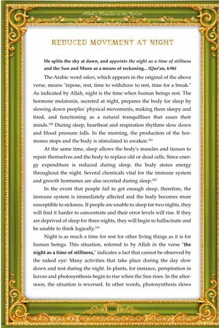 Allah's Miracles in the Qur'an




     He splits the sky at dawn, and appoints the night as a time of stillness
     and the Sun and Moon as a means of reckoning... (Qur'an, 6:96)
     The Arabic word sakan, which appears in the original of the above
verse, means "repose, rest, time to withdraw to rest, time for a break."
As indicated by Allah, night is the time when human beings rest. The
hormone melatonin, secreted at night, prepares the body for sleep by
slowing down peoples' physical movements, making them sleepy and
tired, and functioning as a natural tranquilliser that eases their
minds.180 During sleep, heartbeat and respiration rhythms slow down
and blood pressure falls. In the morning, the production of the hor-
mones stops and the body is stimulated to awaken.181
     At the same time, sleep allows the body's muscles and tissues to
repair themselves and the body to replace old or dead cells. Since ener-
gy expenditure is reduced during sleep, the body stores energy
throughout the night. Several chemicals vital for the immune system
and growth hormones are also secreted during sleep.182
     In the event that people fail to get enough sleep, therefore, the
immune system is immediately affected and the body becomes more
susceptible to sickness. If people are unable to sleep for two nights, they
will find it harder to concentrate and their error levels will rise. If they
are deprived of sleep for three nights, they will begin to hallucinate and
be unable to think logically.183
     Night is as much a time for rest for other living things as it is for
human beings. This situation, referred to by Allah in the verse "the
night as a time of stillness," indicates a fact that cannot be observed by
the naked eye: Many activities that take place during the day slow
down and rest during the night. In plants, for instance, perspiration in
leaves and photosynthesis begin to rise when the Sun rises. In the after-
noon, the situation is reversed. In other words, photosynthesis slows



                                    240
 