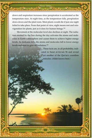 Harun Yahya



down and respiration increases since perspiration is accelerated as the
temperature rises. At night time, as the temperature falls, perspiration
slows down and the plant rests. Most plants would die if just one night
failed to take place. From that point of view, night means rest and rein-
vigoration for plants, just as it does for human beings.184
     Movement at the molecular level also declines at night. The radia-
tion emitted by the Sun during the day activates the atoms and mole-
cules in Earth's atmosphere and causes them to achieve higher energy
levels. As darkness falls, the atoms and molecules fall to lower energy
levels and start to give off radiation.185
                                   These facts are, in all probability, indi-
                                 cated in Surat al-An‘am 96 and reveal
                                   yet another of the Qur'an's countless
                                   miracles. (Allah knows best.)




                                    241
 