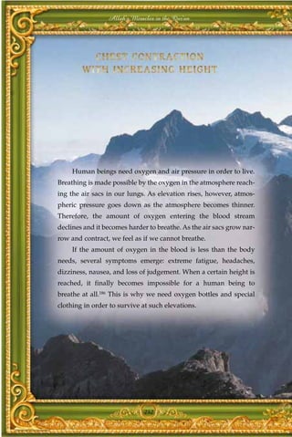 Allah's Miracles in the Qur'an




     Human beings need oxygen and air pressure in order to live.
Breathing is made possible by the oxygen in the atmosphere reach-
ing the air sacs in our lungs. As elevation rises, however, atmos-
pheric pressure goes down as the atmosphere becomes thinner.
Therefore, the amount of oxygen entering the blood stream
declines and it becomes harder to breathe. As the air sacs grow nar-
row and contract, we feel as if we cannot breathe.
     If the amount of oxygen in the blood is less than the body
needs, several symptoms emerge: extreme fatigue, headaches,
dizziness, nausea, and loss of judgement. When a certain height is
reached, it finally becomes impossible for a human being to
breathe at all.186 This is why we need oxygen bottles and special
clothing in order to survive at such elevations.




                              242
 