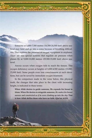 Harun Yahya




     Someone at 5,000-7,500 metres (16,500-24,500 feet) above sea-
level may faint and go into a coma because of breathing difficul-
ties. That explains the presence of oxygen equipment in airplanes.
There are also special systems that regulate air pressure when
planes fly at 9,000-10,000 metres (29,500-33,000 feet) above sea-
level.
     Anoxia occurs when oxygen fails to reach the tissues. This
oxygen deficiency occurs at heights of 3,000-4,500 metres (10,000-
15,000 feet). Some people even lose consciousness at such eleva-
tions, but can be saved by immediate oxygen treatment.
     In the comparison made in the verse below, this physical
truth, the changes that take place in the chest with increasing
height, is indicated in these terms:
     When Allah desires to guide someone, He expands his breast to
     Islam. When He desires to misguide someone, He makes his breast
     narrow and constricted as if he were climbing up into the sky. That
     is how Allah defiles those who have no faith. (Qur'an, 6:125)




                                       243
 