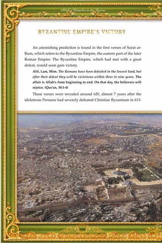 Allah's Miracles in the Qur'an




    An astonishing prediction is found in the first verses of Surat ar-
Rum, which refers to the Byzantine Empire, the eastern part of the later
Roman Empire: The Byzantine Empire, which had met with a great
defeat, would soon gain victory.
    Alif, Lam, Mim. The Romans have been defeated in the lowest land, but
    after their defeat they will be victorious within three to nine years. The
    affair is Allah's from beginning to end. On that day, the believers will
    rejoice. (Qur'an, 30:1-4)
    These verses were revealed around 620, almost 7 years after the
idolatrous Persians had severely defeated Christian Byzantium in 613-




                                    246
 