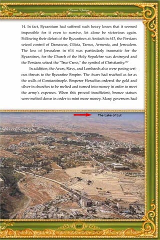 Harun Yahya



14. In fact, Byzantium had suffered such heavy losses that it seemed
impossible for it even to survive, let alone be victorious again.
Following their defeat of the Byzantines at Antioch in 613, the Persians
seized control of Damascus, Cilicia, Tarsus, Armenia, and Jerusalem.
The loss of Jerusalem in 614 was particularly traumatic for the
Byzantines, for the Church of the Holy Sepulchre was destroyed and
the Persians seized the "True Cross," the symbol of Christianity.187
     In addition, the Avars, Slavs, and Lombards also were posing seri-
ous threats to the Byzantine Empire. The Avars had reached as far as
the walls of Constantinople. Emperor Heraclius ordered the gold and
silver in churches to be melted and turned into money in order to meet
the army's expenses. When this proved insufficient, bronze statues
were melted down in order to mint more money. Many governors had



                                                The Lake of Lut




                                  247
 