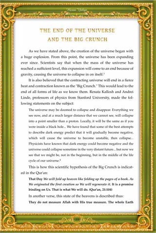 Harun Yahya




     As we have stated above, the creation of the universe began with
a huge explosion. From this point, the universe has been expanding
ever since. Scientists say that when the mass of the universe has
reached a sufficient level, this expansion will come to an end because of
gravity, causing the universe to collapse in on itself.3
     It is also believed that the contracting universe will end in a fierce
heat and contraction known as the "Big Crunch." This would lead to the
end of all forms of life as we know them. Renata Kallosh and Andrei
Linde, professors of physics from Stanford University, made the fol-
lowing statements on the subject:
     The universe may be doomed to collapse and disappear. Everything we
     see now, and at a much larger distance that we cannot see, will collapse
     into a point smaller than a proton. Locally, it will be the same as if you
     were inside a black hole... We have found that some of the best attempts
     to describe dark energy predict that it will gradually become negative,
     which will cause the universe to become unstable, then collapse...
     Physicists have known that dark energy could become negative and the
     universe could collapse sometime in the very distant future... but now we
     see that we might be, not in the beginning, but in the middle of the life
     cycle of our universe.4

     This is how this scientific hypothesis of the Big Crunch is indicat-
ed in the Qur'an:
     That Day We will fold up heaven like folding up the pages of a book. As
     We originated the first creation so We will regenerate it. It is a promise
     binding on Us. That is what We will do. (Qur'an, 21:104)

     In another verse, this state of the heavens is described thus:
     They do not measure Allah with His true measure. The whole Earth




                                      23
 