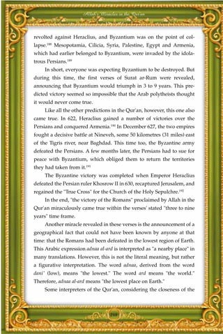 Allah's Miracles in the Qur'an



revolted against Heraclius, and Byzantium was on the point of col-
lapse.188 Mesopotamia, Cilicia, Syria, Palestine, Egypt and Armenia,
which had earlier belonged to Byzantium, were invaded by the idola-
trous Persians.189
     In short, everyone was expecting Byzantium to be destroyed. But
during this time, the first verses of Surat ar-Rum were revealed,
announcing that Byzantium would triumph in 3 to 9 years. This pre-
dicted victory seemed so impossible that the Arab polytheists thought
it would never come true.
     Like all the other predictions in the Qur'an, however, this one also
came true. In 622, Heraclius gained a number of victories over the
Persians and conquered Armenia.190 In December 627, the two empires
fought a decisive battle at Nineveh, some 50 kilometres (31 miles) east
of the Tigris river, near Baghdad. This time too, the Byzantine army
defeated the Persians. A few months later, the Persians had to sue for
peace with Byzantium, which obliged them to return the territories
they had taken from it.191
     The Byzantine victory was completed when Emperor Heraclius
defeated the Persian ruler Khosrow II in 630, recaptured Jerusalem, and
regained the "True Cross" for the Church of the Holy Sepulchre.192
     In the end, "the victory of the Romans" proclaimed by Allah in the
Qur'an miraculously came true within the verses' stated "three to nine
years" time frame.
     Another miracle revealed in these verses is the announcement of a
geographical fact that could not have been known by anyone at that
time: that the Romans had been defeated in the lowest region of Earth.
This Arabic expression adnaa al-ard is interpreted as "a nearby place" in
many translations. However, this is not the literal meaning, but rather
a figurative interpretation. The word adnaa, derived from the word
dani' (low), means "the lowest." The word ard means "the world."
Therefore, adnaa al-ard means "the lowest place on Earth."
     Some interpreters of the Qur'an, considering the closeness of the



                                   248
 