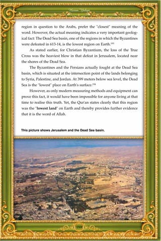 Harun Yahya



region in question to the Arabs, prefer the "closest" meaning of the
word. However, the actual meaning indicates a very important geolog-
ical fact: The Dead Sea basin, one of the regions in which the Byzantines
were defeated in 613-14, is the lowest region on Earth.193
     As stated earlier, for Christian Byzantium, the loss of the True
Cross was the heaviest blow in that defeat in Jerusalem, located near
the shores of the Dead Sea.
     The Byzantines and the Persians actually fought at the Dead Sea
basin, which is situated at the intersection point of the lands belonging
to Syria, Palestine, and Jordan. At 399 meters below sea level, the Dead
Sea is the "lowest" place on Earth's surface.194
     However, as only modern measuring methods and equipment can
prove this fact, it would have been impossible for anyone living at that
time to realise this truth. Yet, the Qur'an states clearly that this region
was the "lowest land" on Earth and thereby provides further evidence
that it is the word of Allah.



This picture shows Jerusalem and the Dead Sea basin.




                                    249
 