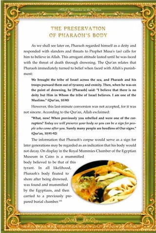 Allah's Miracles in the Qur'an




     As we shall see later on, Pharaoh regarded himself as a deity and
responded with slanders and threats to Prophet Musa's (as) calls for
him to believe in Allah. This arrogant attitude lasted until he was faced
with the threat of death through drowning. The Qur'an relates that
Pharaoh immediately turned to belief when faced with Allah's punish-
ment:
     We brought the tribe of Israel across the sea, and Pharaoh and his
     troops pursued them out of tyranny and enmity. Then, when he was on
     the point of drowning, he [Pharaoh] said: "I believe that there is no
     deity but Him in Whom the tribe of Israel believes. I am one of the
     Muslims." (Qur'an, 10:90)
     However, this last-minute conversion was not accepted, for it was
not sincere. According to the Qur'an, Allah exclaimed:
     "What, now! When previously you rebelled and were one of the cor-
     rupters? Today we will preserve your body so you can be a sign for peo-
     ple who come after you. Surely many people are heedless of Our signs."
     (Qur'an, 10:91-92)
     The information that Pharaoh's corpse would serve as a sign for
later generations may be regarded as an indication that his body would
not decay. On display in the Royal Mummies Chamber of the Egyptian
Museum in Cairo is a mummified
body believed to be that of this
tyrant.   In   all   likelihood,
Pharaoh's body floated to
shore after being drowned,
was found and mummified
by the Egyptians, and then
carried to a previously pre-
pared burial chamber.195




                                       250
 