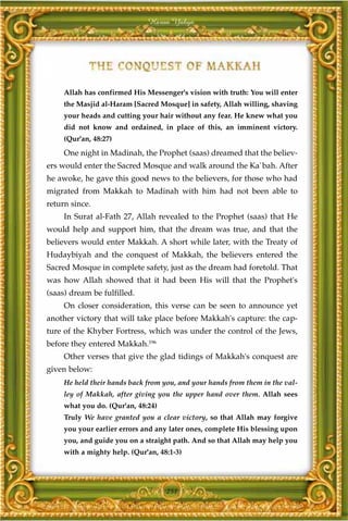 Harun Yahya




     Allah has confirmed His Messenger's vision with truth: You will enter
     the Masjid al-Haram [Sacred Mosque] in safety, Allah willing, shaving
     your heads and cutting your hair without any fear. He knew what you
     did not know and ordained, in place of this, an imminent victory.
     (Qur'an, 48:27)
     One night in Madinah, the Prophet (saas) dreamed that the believ-
ers would enter the Sacred Mosque and walk around the Ka`bah. After
he awoke, he gave this good news to the believers, for those who had
migrated from Makkah to Madinah with him had not been able to
return since.
     In Surat al-Fath 27, Allah revealed to the Prophet (saas) that He
would help and support him, that the dream was true, and that the
believers would enter Makkah. A short while later, with the Treaty of
Hudaybiyah and the conquest of Makkah, the believers entered the
Sacred Mosque in complete safety, just as the dream had foretold. That
was how Allah showed that it had been His will that the Prophet's
(saas) dream be fulfilled.
     On closer consideration, this verse can be seen to announce yet
another victory that will take place before Makkah's capture: the cap-
ture of the Khyber Fortress, which was under the control of the Jews,
before they entered Makkah.196
     Other verses that give the glad tidings of Makkah's conquest are
given below:
     He held their hands back from you, and your hands from them in the val-
     ley of Makkah, after giving you the upper hand over them. Allah sees
     what you do. (Qur'an, 48:24)
     Truly We have granted you a clear victory, so that Allah may forgive
     you your earlier errors and any later ones, complete His blessing upon
     you, and guide you on a straight path. And so that Allah may help you
     with a mighty help. (Qur'an, 48:1-3)




                                    251
 