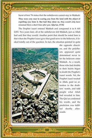 Allah's Miracles in the Qur'an



     Surat al-Isra' 76 states that the unbelievers cannot stay in Makkah:
     They were very near to scaring you from the land with the object of
     expelling you from it. But had they done so, they would only have
     remained there a short time after you. (Qur'an, 17:76)
     The Prophet (saas) entered Makkah and conquered it in 8 AH
(630). Two years later, all of the unbelievers left Makkah, just as Allah
had said that they would. Another point that should be noted here is
that when the Prophet (saas) gave that good news to the believers, it lo-
oked totally out of the question. In fact, the situation pointed in quite
                                                     the opposite directi-
                                                     on, and the polythe-
                                                     ists appeared quite
                                                     determined never to
                                                     let the believers enter
                                                     Makkah. As a result,
                                                     those who had doubts
                                                     in their hearts began
                                                     to doubt the Prophet's
                                                     (saas) words. Yet, the
                                                     Prophet (saas) trusted
                                                     in Allah, paid no at-
                                                     tention to the doub-
                                                     ters' words, and told
                                                     people what Allah
                                                     had revealed to him.
                                                     The Qur'an confirmed
                                                     his words, and the
                                                     prediction was fulfil-
                                                     led      shortly   after-
                                                     wards.




                                    252
 