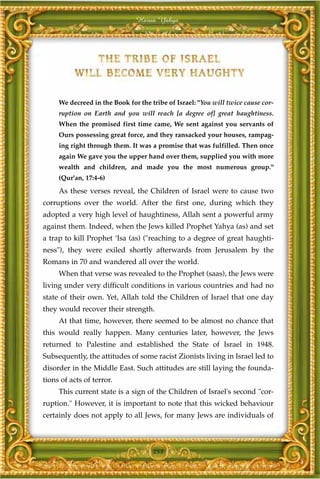 Harun Yahya




     We decreed in the Book for the tribe of Israel: "You will twice cause cor-
     ruption on Earth and you will reach [a degree of] great haughtiness.
     When the promised first time came, We sent against you servants of
     Ours possessing great force, and they ransacked your houses, rampag-
     ing right through them. It was a promise that was fulfilled. Then once
     again We gave you the upper hand over them, supplied you with more
     wealth and children, and made you the most numerous group."
     (Qur'an, 17:4-6)
     As these verses reveal, the Children of Israel were to cause two
corruptions over the world. After the first one, during which they
adopted a very high level of haughtiness, Allah sent a powerful army
against them. Indeed, when the Jews killed Prophet Yahya (as) and set
a trap to kill Prophet ‘Isa (as) ("reaching to a degree of great haughti-
ness"), they were exiled shortly afterwards from Jerusalem by the
Romans in 70 and wandered all over the world.
     When that verse was revealed to the Prophet (saas), the Jews were
living under very difficult conditions in various countries and had no
state of their own. Yet, Allah told the Children of Israel that one day
they would recover their strength.
     At that time, however, there seemed to be almost no chance that
this would really happen. Many centuries later, however, the Jews
returned to Palestine and established the State of Israel in 1948.
Subsequently, the attitudes of some racist Zionists living in Israel led to
disorder in the Middle East. Such attitudes are still laying the founda-
tions of acts of terror.
     This current state is a sign of the Children of Israel's second "cor-
ruption." However, it is important to note that this wicked behaviour
certainly does not apply to all Jews, for many Jews are individuals of



                                     253
 