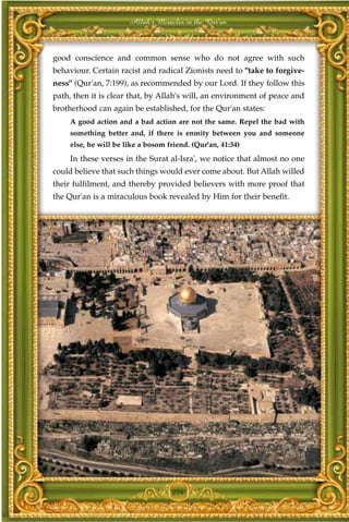 Allah's Miracles in the Qur'an



good conscience and common sense who do not agree with such
behaviour. Certain racist and radical Zionists need to "take to forgive-
ness" (Qur'an, 7:199), as recommended by our Lord. If they follow this
path, then it is clear that, by Allah's will, an environment of peace and
brotherhood can again be established, for the Qur'an states:
     A good action and a bad action are not the same. Repel the bad with
     something better and, if there is enmity between you and someone
     else, he will be like a bosom friend. (Qur'an, 41:34)
     In these verses in the Surat al-Isra', we notice that almost no one
could believe that such things would ever come about. But Allah willed
their fulfilment, and thereby provided believers with more proof that
the Qur'an is a miraculous book revealed by Him for their benefit.




                                    254
 
