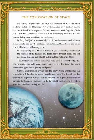 Harun Yahya




     Humanity's exploration of space was accelerated with the Soviet
satellite Sputnik on 4 October 1957, which carried aloft the first man to
ever leave Earth's atmosphere: Soviet cosmonaut Yuri Gagarin. On 20
July 1969, the American astronaut Neil Armstrong became the first
human being ever to set foot on the Moon.
     In fact, the Qur'an revealed that such developments and achieve-
ments would one day be realised. For instance, Allah draws our atten-
tion to this in the following verse:
     O company of jinn and human beings! If you are able to pierce through
     the confines of the heavens and Earth, pierce through them. You will
     not pierce through, except with a clear authority. (Qur'an, 55:33)
     The Arabic word sultan, translated here as "a clear authority," has
other meanings as well: force, power, sovereignty, dominion, law, path,
permission, give leave, justify, and proof.
     Careful examination reveals that the above verse emphasizes that
humanity will be able to move into the depths of Earth and sky, but
only with a superior power. In all likelihood, this superior power is the
superior technology employed in the twentieth century, for it enabled
scientists to achieve this great feat.




                                     255
 