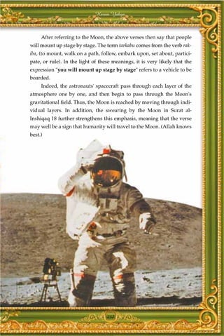 Harun Yahya



     After referring to the Moon, the above verses then say that people
will mount up stage by stage. The term tarkabu comes from the verb rak-
iba, (to mount, walk on a path, follow, embark upon, set about, partici-
pate, or rule). In the light of these meanings, it is very likely that the
expression "you will mount up stage by stage" refers to a vehicle to be
boarded.
     Indeed, the astronauts' spacecraft pass through each layer of the
atmosphere one by one, and then begin to pass through the Moon's
gravitational field. Thus, the Moon is reached by moving through indi-
vidual layers. In addition, the swearing by the Moon in Surat al-
Inshiqaq 18 further strengthens this emphasis, meaning that the verse
may well be a sign that humanity will travel to the Moon. (Allah knows
best.)




                                   257
 