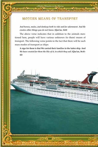 Allah's Miracles in the Qur'an




     And horses, mules, and donkeys both to ride and for adornment. And He
     creates other things you do not know. (Qur'an, 16:8)
     The above verse indicates that in addition to the animals men-
tioned here, people will have various unknown (to them) means of
transport. The following verse points to the fact that there will be such
mass modes of transport as ships:
     A sign for them is that We carried their families in the laden ship. And
     We have created for them the like of it, in which they sail. (Qur'an, 36:41-
     42)




                                      258
 