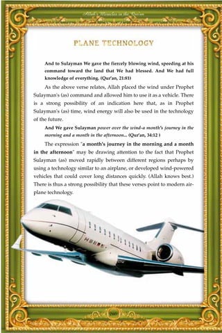 Allah's Miracles in the Qur'an




     And to Sulayman We gave the fiercely blowing wind, speeding at his
     command toward the land that We had blessed. And We had full
     knowledge of everything. (Qur'an, 21:81)
     As the above verse relates, Allah placed the wind under Prophet
Sulayman's (as) command and allowed him to use it as a vehicle. There
is a strong possibility of an indication here that, as in Prophet
Sulayman's (as) time, wind energy will also be used in the technology
of the future.
     And We gave Sulayman power over the wind-a month's journey in the
     morning and a month in the afternoon... (Qur'an, 34:12 )
     The expression "a month's journey in the morning and a month
in the afternoon" may be drawing attention to the fact that Prophet
Sulayman (as) moved rapidly between different regions perhaps by
using a technology similar to an airplane, or developed wind-powered
vehicles that could cover long distances quickly. (Allah knows best.)
There is thus a strong possibility that these verses point to modern air-
plane technology.




                                    260
 