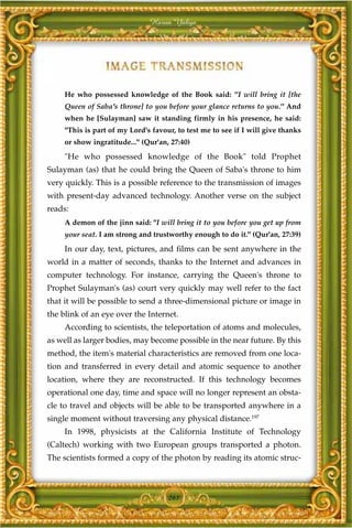 Harun Yahya




     He who possessed knowledge of the Book said: "I will bring it [the
     Queen of Saba's throne] to you before your glance returns to you." And
     when he [Sulayman] saw it standing firmly in his presence, he said:
     "This is part of my Lord's favour, to test me to see if I will give thanks
     or show ingratitude..." (Qur'an, 27:40)
     "He who possessed knowledge of the Book" told Prophet
Sulayman (as) that he could bring the Queen of Saba's throne to him
very quickly. This is a possible reference to the transmission of images
with present-day advanced technology. Another verse on the subject
reads:
     A demon of the jinn said: "I will bring it to you before you get up from
     your seat. I am strong and trustworthy enough to do it." (Qur'an, 27:39)
     In our day, text, pictures, and films can be sent anywhere in the
world in a matter of seconds, thanks to the Internet and advances in
computer technology. For instance, carrying the Queen's throne to
Prophet Sulayman's (as) court very quickly may well refer to the fact
that it will be possible to send a three-dimensional picture or image in
the blink of an eye over the Internet.
     According to scientists, the teleportation of atoms and molecules,
as well as larger bodies, may become possible in the near future. By this
method, the item's material characteristics are removed from one loca-
tion and transferred in every detail and atomic sequence to another
location, where they are reconstructed. If this technology becomes
operational one day, time and space will no longer represent an obsta-
cle to travel and objects will be able to be transported anywhere in a
single moment without traversing any physical distance.197
     In 1998, physicists at the California Institute of Technology
(Caltech) working with two European groups transported a photon.
The scientists formed a copy of the photon by reading its atomic struc-



                                     261
 