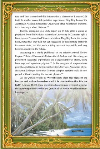 Allah's Miracles in the Qur'an



ture and then transmitted that information a distance of 1 metre (3.28
feet). In another recent teleportation experiment, Ping Koy Lam of the
Australian National University (ANU) and other researchers transmit-
ted a laser ray a short distance.198
     Indeed, according to a CNN report on 17 July 2002, a group of
physicists from the National Australian University in Canberra split a
laser ray and "transmitted" it several metres. Ping Koy Lam, the team's
head, stated that they had not yet succeeded in transmitting matter in
its atomic state, but that such a thing was not impossible and may
become a reality in the future.
     According to a study published in the science journal Nature,
Eugene Polzik of Denmark's University of Aarhus, and his colleagues
performed successful experiments on a large number of atoms, using
laser rays and quantum physics.199 In his analyses of teleportation's
potential, published in the journal Scientific American, Australian physi-
cist Anton Zeilinger states that far more complex systems could be tele-
ported without violating the laws of physics.200
     As the Qur'an reveals in "We will show them Our signs on the
horizon and within themselves until it is clear to them that it is the
truth" (Qur'an, 41:53), these scientific advances may represent a part of
the technologies indicated in the Qur'an, all of which reveal its miracu-
lous aspects.




                                       262
 