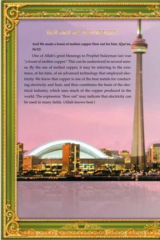 Allah's Miracles in the Qur'an




     And We made a fount of molten copper flow out for him. (Qur'an,
     34:12)
     One of Allah's great blessings to Prophet Sulayman (as) was
"a fount of molten copper." This can be understood in several sens-
es. By the use of melted copper, it may be referring to the exis-
tence, at his time, of an advanced technology that employed elec-
tricity. We know that copper is one of the best metals for conduct-
ing electricity and heat, and thus constitutes the basis of the elec-
trical industry, which uses much of the copper produced in the
world. The expression "flow out" may indicate that electricity can
be used in many fields. (Allah knows best.)




                                   266
 