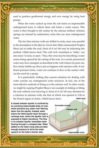 Harun Yahya



  used to produce geothermal energy and save energy by using heat
  pumps.
       When the water sucked up from the soil meets an impermeable
  underground layer, it collects there and forms a water source. This
  water is then brought to the surface by the artesian method. Artesian
  springs are formed by sedimentary rocks that can store underground
  water.
       The fact that artesian wells are drilled in rocky areas runs parallel
  to the description in the Qur'an. Given that Allah commanded Prophet
  Musa (as) to strike the rock, Surat al-A`raf 160 may be indicating this
  method. (Allah knows best.) The verb idrib, translated as "strike," can
  also mean "to raise, to open." Thus, this verse may be describing a water
  source being opened by the raising of the rock. As a result, pressurized
  water may have emerged, as described in the verb inbajasa (to pour out,
  flow freely, bubble up, flow), just as happens with artesian wells. If suf-
  ficient pressure forms, water can continue to flow to the surface with-
  out the need for a pump.
       It is particularly striking that current solutions for dealing with
  water scarcity use underground water resources. In fact, one of the
  most effective methods of doing so is the artesian well. In other words,
  we might be copying Prophet Musa's (as) example of striking or lifting
  the rock without even knowing it. Surat al-A`raf 160 may therefore be
  a reference to artesian wells, the first of which was opened in 1126 in
  the French region of Artois. (Allah knows best.)                  Water level

A closed artesian aquifer is confined by
an overlying impermeable body of rock,       Permeable stratum
which prevents any water from filtering                  Artesian well
down into the aquifer. Instead, water
enters the tilted aquifer layer through a
recharge area, where the aquifer rock is
exposed at higher elevations. The flow
in an artesian aquifer resembles water
flowing through a J-shaped tube. Water
added on the tube's long side provides
enough pressure to drive the water
upward on the tube's shorter side.                         Impermeable rocks



                                       269
 