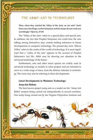 Allah's Miracles in the Qur'an




     Then, when they reached the Valley of the Ants, an ant said: "Ants!
     Enter your dwellings, so that Sulayman and his troops do not crush you
     unwittingly." (Qur'an, 27:18)

     The "Valley of the Ants" refers to a special place and special ants.
In addition, the fact that Prophet Sulayman (as) could hear the ants
talking among themselves may contain striking references to future
developments in computer technology. The present-day term "Silicon
Valley" refers to the centre of the world of technology. It is most signif-
icant that a "valley of the ants" appears in the account of Prophet
Sulayman's (as) life. Allah may be drawing our attention to the
advanced technology of the future.
     Furthermore, ants and other insect species are widely used in
advanced technology as models in robot projects and are intended to
serve in a wide range of areas, from the defence industry to technolo-
gy. The verse may also be referring to these developments.


     Latest Developments in Miniature Technology:
     Army-Ant Robots
     The best known project using ants as a model are the "Army-Ant
Robot" projects being carried out independently in several countries.
One study being carried out by the Virginia Polytechnic Institute and




                                     270
 