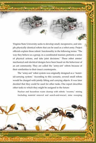 Harun Yahya




Virginia State University seeks to develop small, inexpensive, and sim-
ple physically identical robots that can be used as a robot army. Project
officials explain these robots' functionality in the following terms: "The
way they behave as a group, in a coordinated manner, perform a series
of physical actions, and take joint decisions." These robot armies'
mechanical and electrical designs have been based on the behaviour of
an ant community. They are called the "army-ant" robots because of
their similarities to their insect counterparts.
     The "army-ant" robot system was originally designed as a "mater-
ial-carrying system." According to this scenario, several small robots
would be charged with jointly lifting and carrying objects. It was later
decided that they could be used for other tasks. One report describes
other tasks to which they might be assigned in the future:
     Nuclear and hazardous waste cleanup with robotic "swarms," mining
     (including material removal and search-and-rescue), mine sweeping




                                    271
 