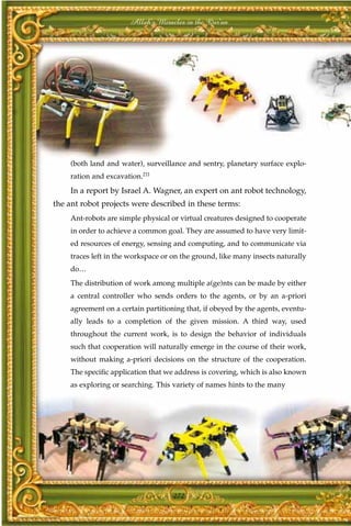 Allah's Miracles in the Qur'an




    (both land and water), surveillance and sentry, planetary surface explo-
    ration and excavation.211
    In a report by Israel A. Wagner, an expert on ant robot technology,
the ant robot projects were described in these terms:
    Ant-robots are simple physical or virtual creatures designed to cooperate
    in order to achieve a common goal. They are assumed to have very limit-
    ed resources of energy, sensing and computing, and to communicate via
    traces left in the workspace or on the ground, like many insects naturally
    do…
    The distribution of work among multiple a(ge)nts can be made by either
    a central controller who sends orders to the agents, or by an a-priori
    agreement on a certain partitioning that, if obeyed by the agents, eventu-
    ally leads to a completion of the given mission. A third way, used
    throughout the current work, is to design the behavior of individuals
    such that cooperation will naturally emerge in the course of their work,
    without making a-priori decisions on the structure of the cooperation.
    The specific application that we address is covering, which is also known
    as exploring or searching. This variety of names hints to the many




                                    272
 
