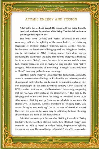 Allah's Miracles in the Qur'an




     Allah splits the seed and kernel. He brings forth the living from the
     dead, and produces the dead out of the living. That is Allah, so how are
     you misguided? (Qur'an, 6:95)
     The terms "seed" (al-habb) and "kernel" (al-nawaa) in the above
verse may indicate the splitting of the atom. Indeed, the dictionary
meanings of al-nawaa include "nucleus, centre, atomic nucleus."
Furthermore, the description of bringing forth the living from the dead
can be interpreted as Allah creating matter from dead energy.
Producing the dead out of the living may refer to energy (dead) emerg-
ing from matter (living), since the atom is in motion. (Allah knows
best.) That is because as well as "living," al-hayy can also mean "active,
energetic." With its meaning of "non-living," al-mayyit, translated above
as "dead," may very probably refer to energy.
     Scientists define energy as the capacity for doing work. Matter, the
material that comprises all things on Earth and in the universe, consists
of atoms and molecules that can be seen to be in motion under an elec-
tron microscope. In the early twentieth century, Albert Einstein (d.
1955) theorised that matter could be converted into energy, suggesting
that the two were inter-related at the atomic level.213 This may be the
bringing forth of the dead from the living, as described above, or, in
other words, obtaining energy from matter, which is in motion at the
atomic level. In addition, yukhriju, translated as "bringing forth," also
means "bringing out, emitting" (as in the case of electrical waves).
Therefore, the terms in this verse may be indicating the form of energy
obtained from the atom. (Allah knows best.)
     Scientists can now split the atom by dividing its nucleus. Taking
Einstein's theories as their starting point, they obtained energy from
matter in the 1940s by means of nuclear fission, the process of splitting
the atomic nucleus. The word faaliqu in Surat al-An`am 95, translated as



                                     274
 