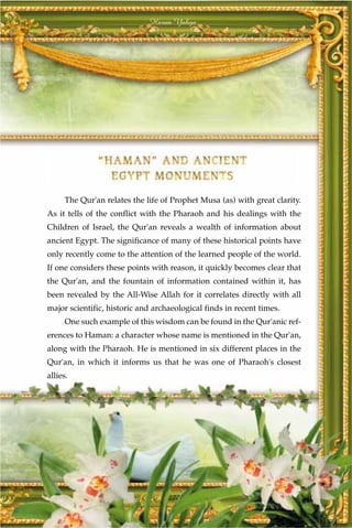 Harun Yahya




     The Qur'an relates the life of Prophet Musa (as) with great clarity.
As it tells of the conflict with the Pharaoh and his dealings with the
Children of Israel, the Qur'an reveals a wealth of information about
ancient Egypt. The significance of many of these historical points have
only recently come to the attention of the learned people of the world.
If one considers these points with reason, it quickly becomes clear that
the Qur'an, and the fountain of information contained within it, has
been revealed by the All-Wise Allah for it correlates directly with all
major scientific, historic and archaeological finds in recent times.
     One such example of this wisdom can be found in the Qur'anic ref-
erences to Haman: a character whose name is mentioned in the Qur'an,
along with the Pharaoh. He is mentioned in six different places in the
Qur'an, in which it informs us that he was one of Pharaoh's closest
allies.




                                   277
 