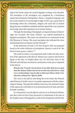 Harun Yahya



help of the Greek script, the ancient Egyptian writings were decoded.
The translation of the inscription was completed by a Frenchman
named Jean-Françoise Champollion. Hence, a forgotten language and
the events related in it were brought to light. In this way, a great deal of
knowledge about the civilization, religion and social life of ancient
Egypt became available to mankind and this opened the way to greater
knowledge about this important era in human history.
     Through the decoding of hieroglyph, an important piece of knowl-
edge was revealed: The name "Haman" was indeed mentioned in
Egyptian inscriptions. This name was referred to in a monument in the
Hof Museum in Vienna. This same inscription also indicated the close
relationship between Haman and the Pharaoh.214
     In the dictionary of People in the New Kingdom, that was prepared
based on the entire collection of inscriptions, Haman is said to be "the
head of stone quarry workers."215
     The result revealed a very important truth: Unlike the false asser-
tion of the opponents of the Qur'an, Haman was a person who lived in
Egypt at the time of Prophet Musa (as). He had been close to the
Pharaoh and had been involved in construction work, just as imparted
in the Qur'an.
     Pharaoh said, "Council, I do not know of any other deity for you apart
     from Me. Haman, kindle a fire for me over the clay and build me a lofty
     tower so that perhaps I may be able to climb up to Musa's deity! I con-
     sider him a blatant liar." (Qur'an, 28:38)
     The verse in the Qur'an describing the event where the Pharaoh
asked Haman to build a tower is in perfect agreement with this archae-
ological finding. Through this brilliant discovery, the irrational claims
of the opponents of the Qur'an were demonstrated to be false and intel-
lectually worthless.
     In a miraculous way, the Qur'an conveys to us historical informa-
tion that could not have been possessed or understood at the time of
the Prophet (saas). Hieroglyphics could not be deciphered until the late



                                      279
 