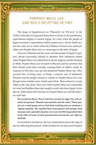 Harun Yahya




    The kings of Egypt-known as "Pharaohs" (or "Fir`awn" in the
Arabic of the Qur'an)-regarded themselves as divine in the polytheistic,
superstitious religion of ancient Egypt. At a time when the people of
Egypt favoured a superstitious belief system over a divine belief sys-
tem-the same era in which when the Children of Israel were enslaved-
Allah sent Prophet Musa (as) as a messenger to the tribe of Egypt.
    However, Pharaoh and his court, and the people of Egypt in gen-
eral, almost universally refused to abandon their idolatrous beliefs
when Prophet Musa (as) called them to divine religion and the Oneness
of Allah. Prophet Musa (as) revealed to Pharaoh and his courtiers that
they should avoid false worship, warning them of Allah's wrath. In
response to this, they rose up and slandered Prophet Musa (as): They
accused him of being mad, of being a sorcerer and of falsehood.
Pharaoh and his people refused to submit to Prophet Musa (as) even
though many troubles were visited upon them. They refused to accept
Allah as the only deity. They even held Prophet Musa (as) responsible
for what had befallen them and sought to exile him from Egypt. In the
Qur'an, Allah makes this reference to Prophet Musa (as) and the believ-
ers with him:
    We revealed to Musa: "Travel with Our servants by night. You will cer-
    tainly be pursued." Pharaoh sent marshals into the cities: "These peo-
    ple are a small group and we find them irritating and we constitute a
    vigilant majority." We expelled them from gardens and springs, from
    treasures and a splendid situation. So it was! And We bequeathed them
    to the tribe of Israel. So they pursued them towards the east. (Qur'an,
    26:52-60)
    As revealed in the Qur'an, the two communities met at the edge of
the sea following this pursuit. Allah divided the sea and saved Prophet



                                   281
 