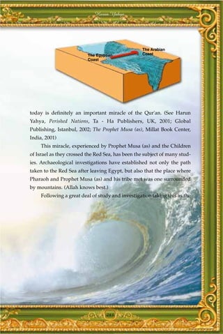 Harun Yahya




                                                   The Arabian
                          The Egyptian             Coast
                          Coast




today is definitely an important miracle of the Qur'an. (See Harun
Yahya, Perished Nations, Ta - Ha Publishers, UK, 2001; Global
Publishing, Istanbul, 2002; The Prophet Musa (as), Millat Book Center,
India, 2001)
     This miracle, experienced by Prophet Musa (as) and the Children
of Israel as they crossed the Red Sea, has been the subject of many stud-
ies. Archaeological investigations have established not only the path
taken to the Red Sea after leaving Egypt, but also that the place where
Pharaoh and Prophet Musa (as) and his tribe met was one surrounded
by mountains. (Allah knows best.)
     Following a great deal of study and investigation taking this as the




                                   283
 