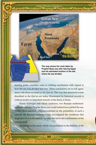 Allah's Miracles in the Qur'an




                             The map shows the route taken by
                             Prophet Musa (as) after leaving Egypt
                             and the estimated location of the site
                             where the sea divided.




starting point, scientists came to striking conclusions with regard to
how the sea was divided into two. These conclusions are in full agree-
ment with those revealed in the Qur'an. The way that historical events
described in the Qur'an are today illuminated by historical records is
without doubt an important miracle of the Book of Islam.
     Naum Volzinger and Alexei Androsov, two Russian mathemati-
cians, proved that Prophet Musa (as) could indeed have parted the sea.
Unlike those scientists who concentrated on the probability of such a
miracle, the Russian mathematicians investigated the conditions that
might have led to the miracle. In turn, this led to the confirmation of the
miracle itself.
     According to the study which was published in the Bulletin of the



                                   284
 