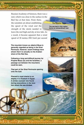 Harun Yahya



Russian Academy of Sciences, there was a
reef, which was close to the surface in the
Red Sea at that time. From there,
the scientists set about establishing               The Egyptian Coast
the speed of the wind and the                   The sea bed in this region
                                                forms an extraordinary reef.
strength of the storm needed to
leave the reef high and dry at low tide. As
a result, it became apparent that a wind
speed of 30 metres (98.5 feet) per second


The mountain known as Jabal-al Musa is
generally regarded as being in the Sinai
Peninsula. However, recent findings have
shown that it is actually on the Arabian
shore of the Red Sea.

Following a long and difficult journey for
Prophet Musa (as) and the Israelites, a
passage out between the mountains
could be seen.

That part of the Sinai Peninsula opening
onto the Gulf.

Pharaoh's royal chariot is on
display in a museum in Egypt.
A similar example was found
during excavations in the loca-
tion where the sea divided.




                                      285
 
